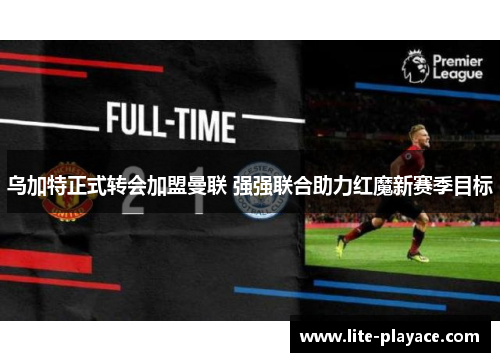 乌加特正式转会加盟曼联 强强联合助力红魔新赛季目标