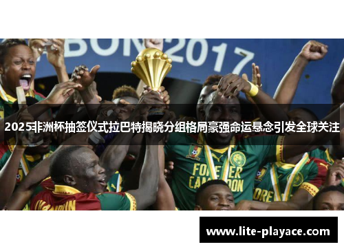 2025非洲杯抽签仪式拉巴特揭晓分组格局豪强命运悬念引发全球关注