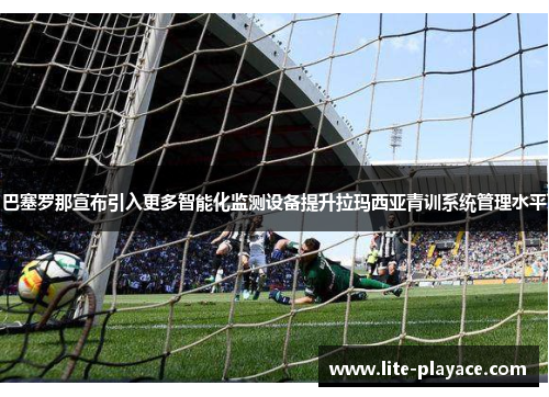 巴塞罗那宣布引入更多智能化监测设备提升拉玛西亚青训系统管理水平